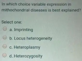 In which choice variable expression in
mithochondrial diseases is best explained?
Select one:
D a. Imprinting
D b. Locus heterogeneity
c. Heteroplasmy
d. Heterozygosity