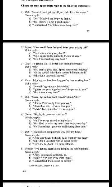 Choose the most appropriate reply to the following statements:
1) Bob: "Susan,I can't get my old job back. It's a lost cause."
Susan's reply:
a) "Lost? Maybe I can help you find it."
b) "Yes, I know it's not a good cause 11
c) "I understand. You "II find something else."
2) Susan: "How could Peter fire you? Were you slacking off?"
Bob's reply:
a) "No. I was working very hard!"
b) "No. I talked on the phone to friends all day."
c) "Yes. I was working very hard!"
3) Ted: "It's getting late . I'd better start hitting the books."
Bob's reply:
a) "Yes, that's a good idea. Spend some time studying."
b) "Hit the books?Why don't you read them instead?'
c) "Why don't you study instead?"
4) Peter: "I don't give a hoot how long you've been working here."
Bob's reply:
a) "I wouldn't give you a hoot either
b) "I guess our years together aren't important to you.'
c) "Yes, it was a long time."
5) Bob: "Susan, the truth is that I couldn't stand Peter."
Susan's reply:
a) "I know. Peter really liked you too 11
b) "I liked him too. He was a nice guy."
c) "I didn't like him either. He was a jerk."
6) Susan: "Nicole, do you ever cut class?"
Nicole's reply:
a) "No. I've never missed a single class .
b) "Yes. I had to leave my math class early yesterday."
c) "No. Sometimes I go to the mall during class time."
7) Bob: "This book on computers is way over my head."
Susan's reply:
a) "Over your head?It should be in front of your face!"
b) "Why don't you start with an easier book?"
c) "Here, try this book. It's more difficult."
8) Nicole: "T've got my heart set on going to the school picnic."
Susan 's reply:
a) "Okay. You should definitely go."
b) "Really? Why don't you want to go?"
c) "I understand. Picnics can be boring."
ANSWERS TO LESSON 3. p.160