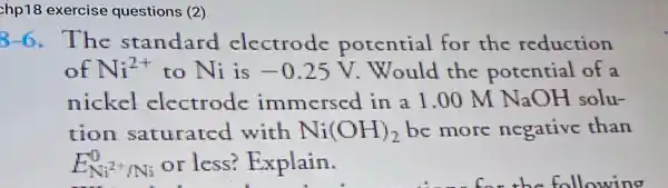 chp18 exercise questions (2)
8-6. The standard electrode potential for the reduction
of Ni^2+ to Ni is -0.25V Would the potential of a
nickel electrode immersed in a l .00 M NaOH solu-
tion saturated with Ni(OH)_(2) be more negative than
E_(Ni^2+/Ni)^0 or less? Explain.