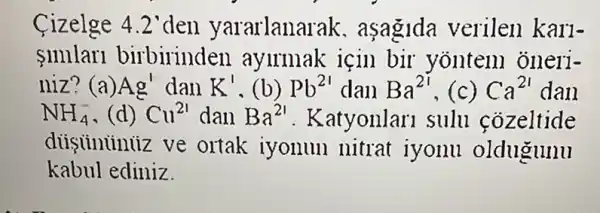 Cizelge 4.2'den yararlanai ak. aşagida verilen karl-
11111ar1 birbirinden aylrmak icin bir yonten oneri-
niz? (a) Ag' dan K' (b) Pb^21 dan Ba^2i ,(c) Ca^21 dan
NH_(4)^- (d) Cu^21 dan Ba^21 . Katyonlari sulu cozeltide
diiginininz ve ortak iyonun nitrat iyonu oldugunu
kabul ediniz.