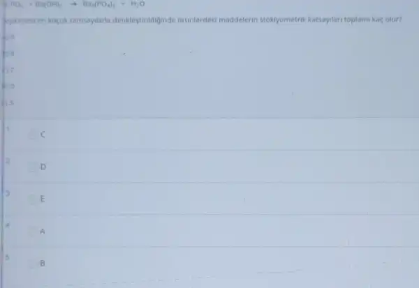 Cl_(3)PO_(4)+Ba(OH)_(2)arrow Ba_(3)(PO_(4))_(2)+H_(2)O
Pepkimesi en kocuk tamsayilaria denklestiridiginde uranlerdek maddelerin stokyometrik katsaylar toplarni kaç olur?
1
C
2
D
13
E
A
5
B