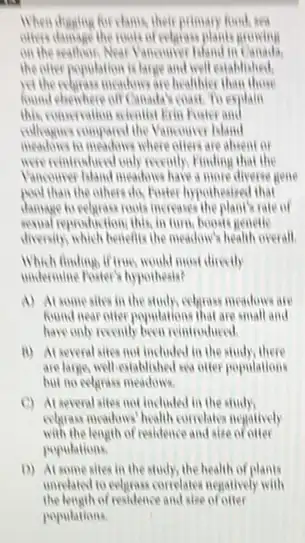 for clams, their primary food, sea
others damage the room of celesise plants growing
on the seathood, Near Yanoniver Mand in Canada.
the offer population is large and well established,
yethereholisas measures are healthier
found chenhere off Canada's coast To explain
this conversation scientist from Foster and
colleagues compared the Vancounce Island
to meadows where ofters are absent or
movieintished only meally Finding that the
Vancouver hand meadors have a more diverse gene
pool than the others do, Forter hypotheaired that
damage to relayer roots increases rate of
resual reproduction, this, in turn, books genetic
directify which benefits the mealow?health overall.
Which finding, if true, would most directly
understine Fouter's hypothesis?
A) At somesites in the study, celeprases meadows are
found near oner populations that are small and
have only recently been reintroduced
ii) At several sites not included in the study,there
are large, well-esiablished its offer populations
but no celgrass meadows
(C) At several sites not included in the study,
evapos moders' health complain negatively
with the length of residence and size of otter
populations
D) At some sites in the study, the health of plants