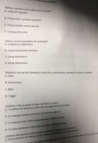 has on its class data members
18)How members of an object are accessed?
A. Using dot operator
B. Using scope resolution operator
C. Using member names directly
D. Using pointer only
19)How can Encapsulation be achieved?
A. Using Access Specifiers
B. Using only private members
C. Using inheritance
D. Using Abstraction
20)Which among the following is called first,automatically, whenever an object is created?
A. Class
B. Constructor
C. New
D. Trigger
21)What is the purpose of data members in a class?
A. To define the behavior of the class through member functions
B. To manage memory allocation for the class objects
C. To represent the relationships between different classes
D. To store attributes of the class and allow controlled access
22)What distinguishes dut members from local variables in a function?
2. Data members are always public, while local variables are always private
sist for the lifetime of the program, while local variables exist only during functi