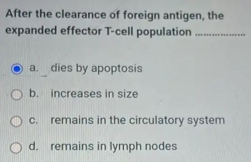 After the clearance of foreign antigen , the
expanded effector T-cell population __
a. dies by apoptosis
b. increases in size
c. remains in the circulatory system
d. remains in lymph nodes