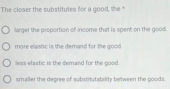 The closer the substitutes for a good the
larger the proportion of income that is spent on the good.
more elastic is the demand for the good.
less elastic is the demand for the good.
smaller the degree of substitutability between the goods.