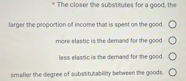 The closer the substitutes for a good, the
larger the proportion of income that is spent on the good.
more elastic is the demand for the good.
less elastic is the demand for the good.
smaller the degree of substitutability between the goods.