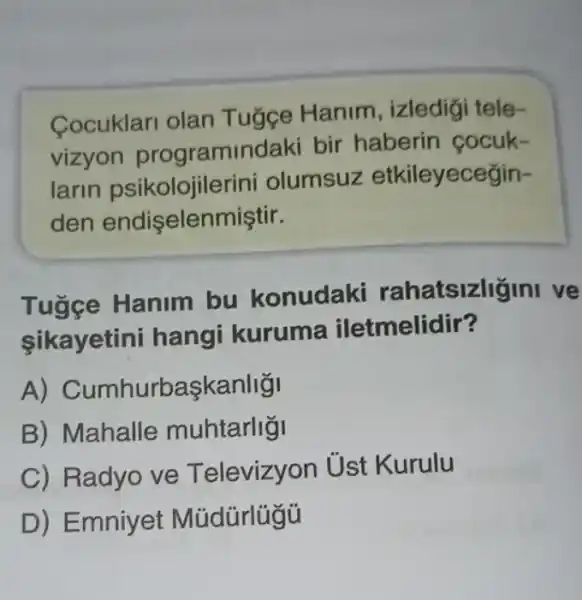 Cocuklari olan Tugge Hanim , izledigi tele-
vizyon programindaki bir haberin cocuk-
larin psikolojiler ini olumsuz etkileyecegin-
den endişelenmiştir.
Tugge Hanim bu konudaki rahatsizligini ve
sikayetini hangi kuruma iletmelidir?
A) C umhurbaskanligi
B) Mahalle muhtarligi
C) Radyo ve T elevizyon Ủst Kurulu
D) Emniyet Múdürlügü