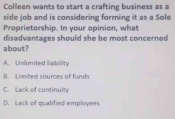 Colleen wants to start a crafting business as a
side job and is considering forming it as a Sole
Proprietorship. In your opinion , what
disac Ivantages should she be most concerned
about?
A. Unlimited liability
B. Limited sources of funds
C. Lack of continuity
D. Lack of qualified employees