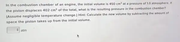 In the combustion chamber of an engine the initial volume is 450cm^3 at a pressure of 1.0 atmosphere. If
the piston displaces 402cm^3 of the total, what is the resulting pressure in the combustion chamber?
(Assume negligible temperature change.) Hint: Calculate the new volume by subtracting the amount of
space the piston takes up from the initial volume.
square  atm