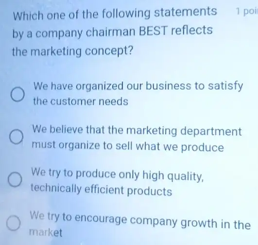 by a company chairman BEST reflects
the marketing concept?
We have organized our business to satisfy
the customer needs
We believe that the marketing department
must organize to sell what we produce
We try to produce only high quality,
technically efficient products
We try to encourage company growth in the
Which one of the following statements 1 poi