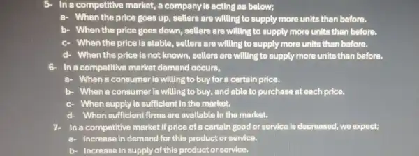 In a competitive market, a company is acting as below;
When the price goes up, sellers are willing to supply more units than before.
b) - When the price goes down,sellers are willing to supply more units than before.
When the price is stable, sellers are willing to supply more units than before.
d When the price is not known sellers are willing to supply more units than before.
In a competitive market demand occurs,
When a consumer is willing to buy for a certain price.
b. When a consumer is willing to buy,and able to purchase at each price.
c When supply is sufficient in the market.
When sufficient firms are available in the market.
In a competitive market if price of a certain good or service is decreased, we expect;
Increase in demand for this product or service.
b- - Increase in supply of this product or service.