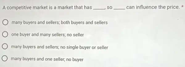 A competitive market is a market that has __ , so __ can influence the price.
many buyers and sellers;both buyers and sellers
one buyer and many sellers; no seller
many buyers and sellers no single buyer or seller
many buyers and one seller; no buyer