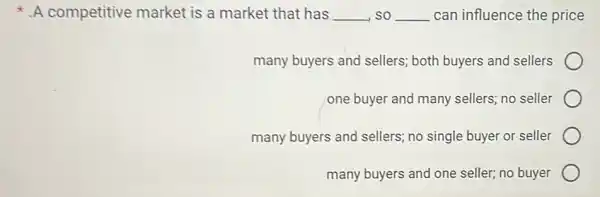 A competitive market is a market that has __ so __ can influence the price
many buyers and sellers; both buyers and sellers
one buyer and many sellers; no seller
many buyers and sellers; no single buyer or seller
many buyers and one seller; no buyer