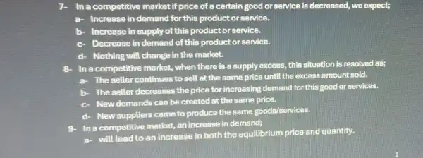 In a competitive market if price of a certain good or service is decreased, we expect;
a- Increase in demand for this product or service.
b- Increase in supply of this productor service.
Decrease in demand of this product or service.
d- Nothing will change in the market.
In a competitive market, when there is a supply excess, this situation is resolved as;
a- The seller continues to sell at the same price until the excess amount sold.
b- The seller decreases the price for increasing demand for this good or services.
c
New demands can be created at the same price.
d-
New suppliers came to produce the same goods services.
In a competitive market, an increase in demand:
a- will lead to an increase in both the equilibrium price and quantity.