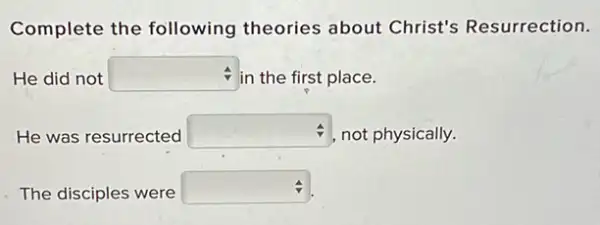 Complete the following theories about Christ's Resurrection.
He did not square  in the first place.
He was resurrected square  not physically.
The disciples were square