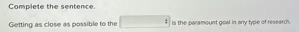 Complete the sentence.
Getting as close as possible to the
square  is the paramount goal in any type of research.