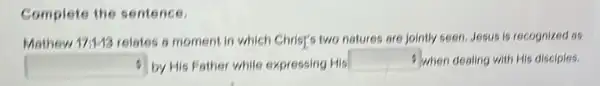 Complete the sentence.
Mathew 17:143 relates o moment in which Christ's two natures are jointly seen, Jesus is recognized as
square  by His Father while expressing His
square  When dealing with His disciples.