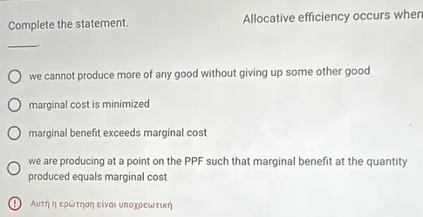 Complete the statement.
Allocative efficiency occurs when
__
we cannot produce more of any good without giving up some other good
marginal cost is minimized
marginal benefit exceeds marginal cost
we are producing at a point on the PPF such that marginal benefit at the quantity
produced equals marginal cost
B Auth nepornon eival unoxpewrikrj