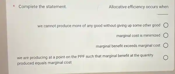 Complete the statement.
Allocative efficiency occurs when
__
we cannot produce more of any good without giving up some other good
marginal cost is minimized
marginal benefit exceeds marginal cost
we are producing at a point on the PPF such that marginal benefit at the quantity
produced equals marginal cost