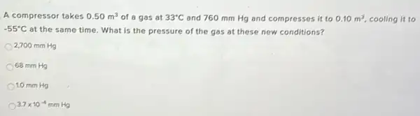 A compressor takes 0.50m^3 of a gas at 33^circ C and 760 mm Hg and compresses it to 0.10m^3 cooling it to
-55^circ C at the same time What is the pressure of the gas at these new conditions?
2,700 mm Hg
68 mm Hg
1.0 mm Hg
3.7times 10^-4 mm Hg