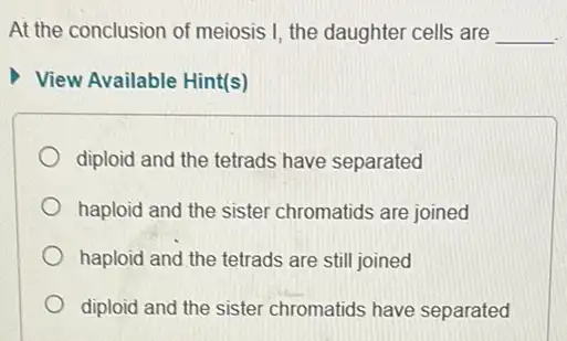 At the conclusion of meiosis I, the daughter cells are __
View Available Hint(s)
diploid and the tetrads have separated
haploid and the sister chromatids are joined
haploid and the tetrads are still joined
diploid and the sister chromatids have separated