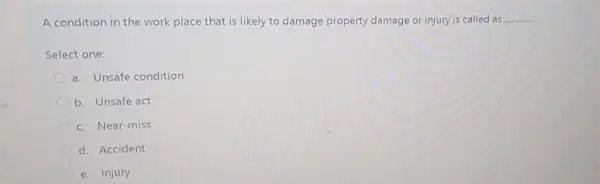 A condition in the work place that is likely to damage property damage or injury is called as __
Select one:
a. Unsafe condition
b. Unsafe act
c. Near-miss
d. Accident
e. Injury