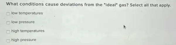 What conditions cause deviations from the "ideal" gas?Select all that apply.
low temperatures
low pressure
high temperatures
high pressure