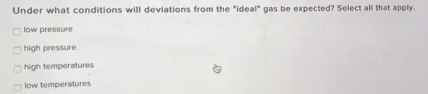 Under what conditions will deviations from the "ideal" gas be expected?Select all that apply.
low pressure
high pressure
high temperatures
low temperatures