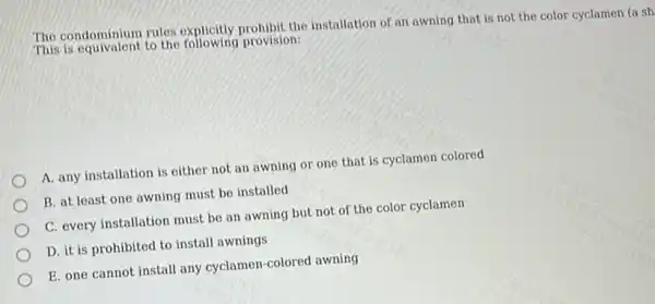 The condominium rules explicitly prohibit the installation of an awning that is not the color cyclamen (a sh)
This is equivalent to the provision:
A. any installation is either not an awning or one that is cyclamen colored
B. at least one awning must be installed
C. every installation must be an awning but not of the color cyclamen
D. it is prohibited to install awnings
E. one cannot install any cyclamen-colored awning