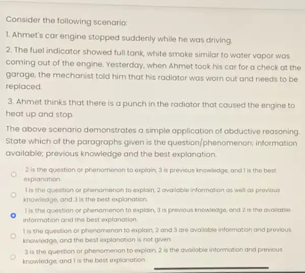 Consider the following scenario:
1. Ahmet's car engine stopped suddenly while he was driving.
2. The fuel indicator showed full tank, white smoke similar to water vapor was
coming out of the engine. Yesterday, when Ahmet took his car for a check at the
garage, the mechanist told him that his radiator was worn out and needs to be
replaced.
3. Ahmet thinks that there is a punch in the radiator that caused the engine to
heat up and stop.
The above scenario demonstrates a simple application of abductive reasoning
State which of the paragraphs given is the question/phenomenon;information
available; previous knowledge and the best explanation.
2 is the question or phenomenon to explain 3 is previous knowledge and I is the best
explanation.
l is the question or phenomenon to explain, 2 available information as well as previous
knowledge, and 3 is the best explanation.
l is the question or phenomenon to explain, 3 is previous knowledge, and 2 is the available
information and the best explanation.
1 is the question or phenomenon to explain, 2 and 3 are available information and previous
knowledge, and the best explanation is not given.
3 is the question or phenomenon to explain, 2 is the available information and previous
knowledge, and I is the best explanation.