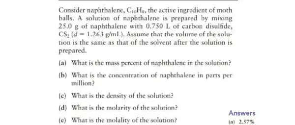 Consider naphthalene, C_(10)H_(8) , the active ingredient of moth
balls. A solution of naphthalene is prepared by mixing
25.0 g of naphthalene with 0750 L of carbon disulfide,
CS_(2)(d=1.263g/mL ). Assume that the volume of the solu-
tion is the same as that of the solvent after the solution is
prepared.
(a) What is the mass percent of naphthalene in the solution?
(b) What is the concentration of naphthalene in parts per
million?
(c) What is the density of the solution?
(d) What is the molarity of the solution?
Answers
(e) What is the molality of the solution?
(a)