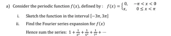 a) Consider the periodic function f(x) defined by : f(x)= ) 0,&-pi lt xlt 0 x,&0leqslant xlt pi 
i.Sketch the function in the interval [-3pi ,3pi ]
ii. Find the Fourier series expansion for f(x)
Hence sum the series: 1+(1)/(3^2)+(1)/(5^2)+(1)/(7^2)+...