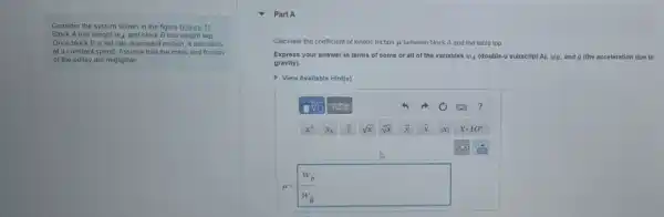 Consider the system shown in the figure (Exgure 1)
Block A has weight w_(A) and block B has weight wB
Once block B is set into downward motion it descends
at a constant speed Assume that the mass and friction
of the pulloy are negligible
Part A
Calculate the coefficient of kinetic friction is between block A and the table top
Express your answer in terms of some or all of the variables w_(A)	subscript A), wp, and g (the acceleration due to
gravity).
View Available Hint(s)
square sqrt [square ](square ) Asum phi 	?
x^a x_(b) √x Vx x x	xcdot 10^n
D
mu =(w_(b))/(w_(a))