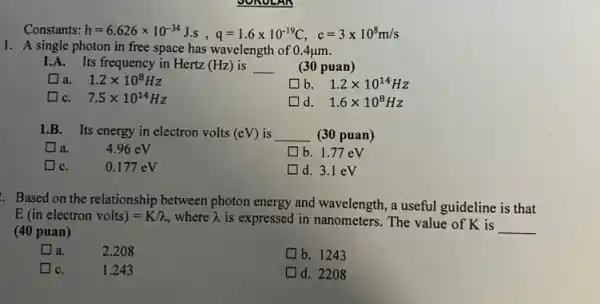 Constants: h=6.626times 10^-34Js, q=1.6times 10^-19C, c=3times 10^8m/s
1. A single photon in free space has wavelength of 0.4mu m
1.A. Its frequency in Hertz (Hz) is __ (30 puan)
a. 1.2times 10^8Hz
b 1.2times 10^14Hz
C. 7.5times 10^14Hz
d. 1.6times 10^8Hz
1.B. Its energy in electron volts (eV) is __ (30 puan)
là.
4.96 eV
b. 1.77 eV
IC.
0.177 eV
d. 3.1 eV
. Based on the relationship between photon energy and wavelength, a useful guideline is that
E(in electron volts)=K/n where lambda  is expressed in nanometers . The value of K is
__ (40 puan)
I a.	2.208
b. 1243
IC.	1.243
d. 2208