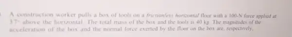 A construction worker pulls a box of tools on a frictionless horizontal floor with a 100-N force applied at
37^circ  above the horizontal The total mass of the box and the tools is 40 kg The magnitudes of the
acceleration of the box and the normal force exerted by the floor on the box are respectively.