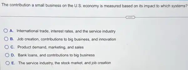 The contribution a small business on the U.S economy is measured based on its impact to which systems?
A. International trade, interest rates, and the service industry
B. Job creation, contributions to big business, and innovation
C. Product demand, marketing and sales
D. Bank loans, and contributions to big business
E. The service industry.the stock market, and job creation