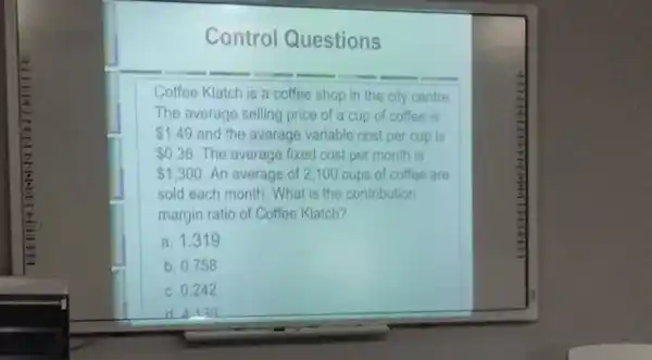 Control Questions
Coffee Klatch is a coffee shop in the city centre.
The average selling price of a cup of coffee is
 1.49 and the average variable cost per cup is
 0.36 The average fixed cost per month is
 1,300 An average of 2100 cups of coffee are
sold each month. What is the contribution
margin ratio of Coffee Klatch?
a. 1.31 g
b. 0.758
c. 0.242
d 4139