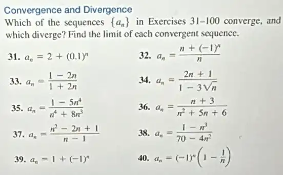 Convergence and Divergence
Which of the sequences  a_(n)) in Exercises 31-100 converge, and
which diverge? Find the limit of each convergent sequence.
a_(n)=2+(0.1)^n
33 a_(n)=(1-2n)/(1+2n)
35 a_(n)=(1-5n^4)/(n^4)+8n^(3)
37 a_(n)=(n^2-2n+1)/(n-1)
39 a_(n)=1+(-1)^n
32. a_(n)=(n+(-1)^n)/(n)
34. a_(n)=(2n+1)/(1-3sqrt (n))
36 a_(n)=(n+3)/(n^2)+5n+6
38. a_(n)=(1-n^3)/(70-4n^2)
40. a_(n)=(-1)^n(1-(1)/(n))