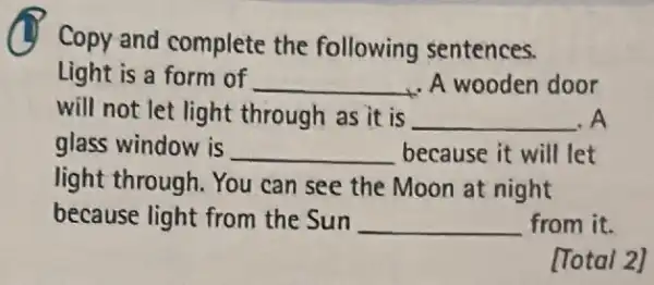 Copy and complete the following sentences.
Light is a form of __ ,A wooden door
will not let light through as it is __ .A
glass window is __ because it will let
light through. You can see the Moon at night
because light from the Sun __ from it.
[Total 2]