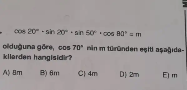 cos20^circ cdot sin20^circ cdot sin50^circ cdot cos80^circ =m
olduğuna gõre, cos70^circ  nin m türünden eşiti
kilerden hangisidir?
A) 8m
B) 6m
C) 4m
D) 2m
E) m