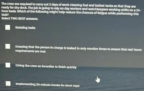 The crew are required to carry out 3 days of work cleaning fuel and ballast tanks so that they are
ready for dry dock. The job Is going to rely on dayworkers and watchkeepers working shifts on a 24
hour basis. Which of the following might help reduce the chances of fatigue while performing this
task?
Select TWO BEST answers.
Rotating tasks
Ensuring that the person in charge is tasked to only monitor times to ensure that rest hours
requirements are met
Giving the crewan incentive to finish quickly
Implementing 20-minute breaks for short naps