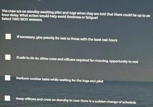 The crew are on standby awaiting pilot and tugs when they are told that there could be up to an
hour delay. What action would help avoid tiredness or fatigue?
Select TWO BEST answers.
If necessary, give priority for rest to those with the least rest hours
If safe to do so allow crew and officers required for mooring opportunity to rest
Perform routine tasks while waiting for the tugs and pilot
Keep officers and crew on standby in case there is a sudden change of schedule
