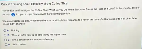 Critical Thinking About Elasticity at the Coffee Shop
Review Eye on Elasticity at the Coffee Shop:What Do You Do When Starbucks Raises the Price of a Latte? in the eText of click on
the icon (1) to open a copy. Now answer the following questions.
You enjoy Starbucks latte . What would be your most likely first response to a rise in the price of a Starbucks latte if all other latte
prices didn't change?
A. Nothing
B. Work an extra hour to be able to pay the higher price
C. Find a similar latte at another coffee shop
D. Switch to tea