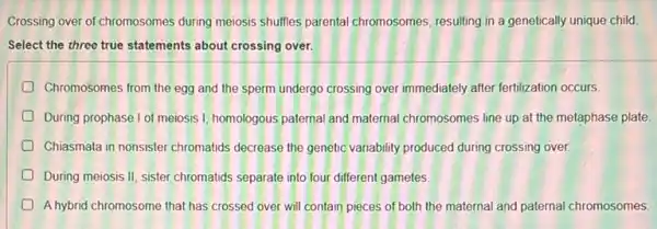 Crossing over of chromosomes during meiosis shuffles parental chromosomes, resulting in a genetically unique child.
Select the three true statements about crossing over.
Chromosomes from the egg and the sperm undergo crossing over immediately after fertilization occurs.
During prophase I of meiosis 1, homologous paternal and maternal chromosomes line up at the metaphase plate.
D Chiasmata in nonsister chromatids decrease the genetic variability produced during crossing over
During meiosis II, sister chromatids separate into four different gametes.
A hybrid chromosome that has crossed over will contain pieces of both the maternal and paternal chromosomes.