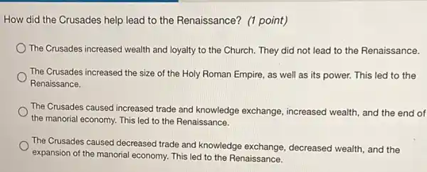 How did the Crusades help lead to the Renaissance? (1 point)
The Crusades increased wealth and loyalty to the Church. They did not lead to the Renaissance.
The Crusades increased the size of the Holy Roman Empire, as well as its power. This led to the
Renaissance.
The Crusades caused increased trade and knowledge exchange , increased wealth, and the end of
the manorial economy. This led to the Renaissance.
The Crusades caused decreased trade and knowledge exchange decreased wealth, and the
expansion of the manorial economy. This led to the Renaissance.