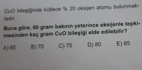 CuO bileşiginde kütlece %  20 oksijen atomu bulunmak-
tadir.
Buna gore, 60 gram bakirin yeterince oksijenle tepki-
mesinden kaç gram CuO bileşigi elde edilebilir?
A) 65
B) 70
C) 75
D) 80
E) 85