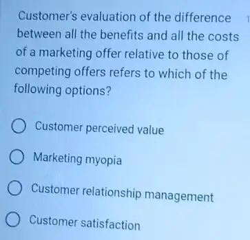 Customer's evaluation of the difference
between all the benefits and all the costs
of a marketing offer relative to those of
competing offers refers to which of the
following options?
Customer perceived value
Marketing myopia
Customer relationship management
Customer satisfaction