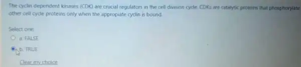 The cyclin dependent kinases (CDK) are crucial regulators in the cell division cycle. CDKs are catalytic proteins that phosphorylate
other cell cyde proteins only when the appropiate cyclin is bound.
Select one
a. FALSE
b. TRUE
Clear my choice