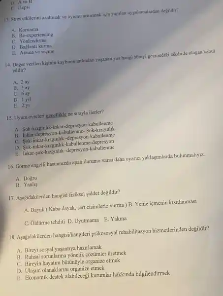 D. Ave B
E. Hepsi
13. Stres etkilerini azaltmak ve uyumu arturmak için yapilan uygulamalardan degildir?
A. Korunma
B. Re-experiencing
C. Yonlendirme
D. Baglanti kurma
E. Arama ve seçme
14. Deger verilen kişinin kaybinin ardindan yaşanan yas hangi streyi geçmedigi takdirde olagan kabul
edilir?
A. 2 ay
B. 3 ay
C. 6 ay
D. 1 yil
E. 2y1
15. Uyum evreleri genellikle ne sirayla ilerler?
A. Sok-kizgmhk-inkar-depresyon -kabullenme
B. Inkar-depresyc Sok-kizginlik
C. Sok-inkar-kizginlik -depresyon-kabullenme
D. Sok-inkar-kizginli!<-kabullenme-depresyon
E. Inkar-sok-kzzgmlik-depresyon -kabullenme
16. Gõrme engelli hastamizda apati durumu varsa daha uyarici yaklaşimlarda bulunmahyiz.
A. Dogru
B. Yanlis
17. Aşağidakilerden hangisi fiziksel siddet degildir?
A. Dayak (Kaba dayak, sert cisimlerle vurma ) B. Yeme içmenin kisitlanmasi
C. Oldürme tehditi D Uyutmama E. Yakma
18. Aşagidakilerden hangisi/hangileri psikososyal rehabilitasyon hizmetlerinden degildir?
A. Bireyi sosyal yaşantrya hazirlamak
B. Ruhsal sorunlarina yōnelik çõzümler ủretmek
C. Bireyin hayatini búttintyle organize etmek
D. Ulasum olanaklarm organize etmek
E. Ekonomik destek alabilecegi kurumlar hakkinda bilgilendirmek