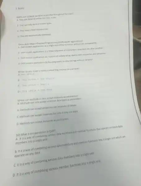 D. Buddy
6)Why are instance variables accessible throughout the class?
A. They are declared within the class scope.
B. They can only store primitive types.
C. They have a fixed memory size.
D. They are automatically initialized
7)How does Object-Oriented Programming (00P) model applications?
A. 00P models applications as a single monolithic structure without any components
8. 00P models applications as a linear sequence of instructions executed one after another.
c OOP models applications as a system of collaborating objects with properties and behaviors.
D. OOP models applications by focusing solely on data storage without behavior.
8) How do you assign a newly created Dog instance to a variable?
A. Dogeffie;
B Dogeffie=newDog(1)
C. Dogeffie=Dog(1)
D Dogeffie=newDog;
9)How can methods in Java accept instances as parameters?
A. Methods can only accept primitive data types as parameters
B. Methods can accept arrays but not instances of classes
C. Methods can accept instances but only if they are static
D. Methods can accept instances as parameters
10) What is encapsulation in OOP?
A. It is a way of combining various data members and member functions that operate on those data
members into a single unit
B. It is a way of combining various data members and member functions into a single unit which can
operate on any data
is a way of combining various data members into a single unit
D. It is a way of combining various member functions into a single unit